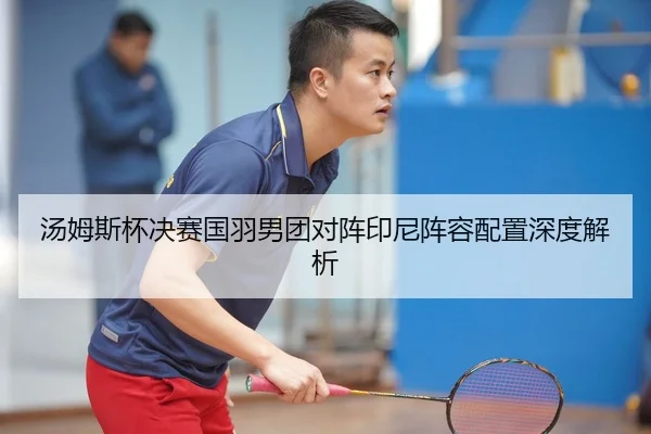 汤姆斯杯决赛国羽男团对阵印尼阵容配置深度解析